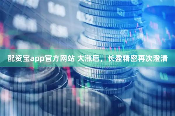 配资宝app官方网站 大涨后，长盈精密再次澄清