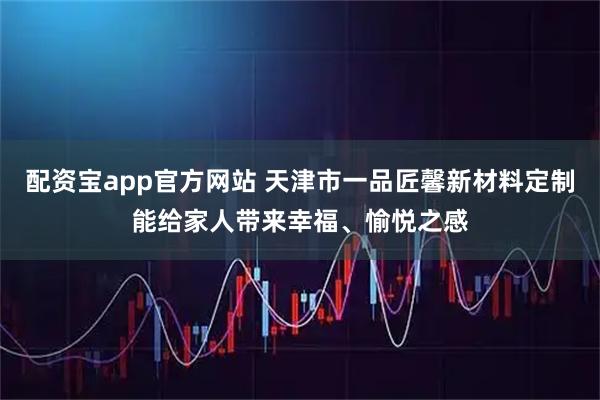 配资宝app官方网站 天津市一品匠馨新材料定制能给家人带来幸福、愉悦之感