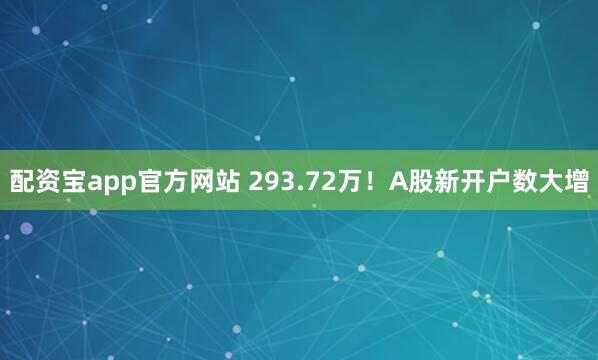 配资宝app官方网站 293.72万！A股新开户数大增