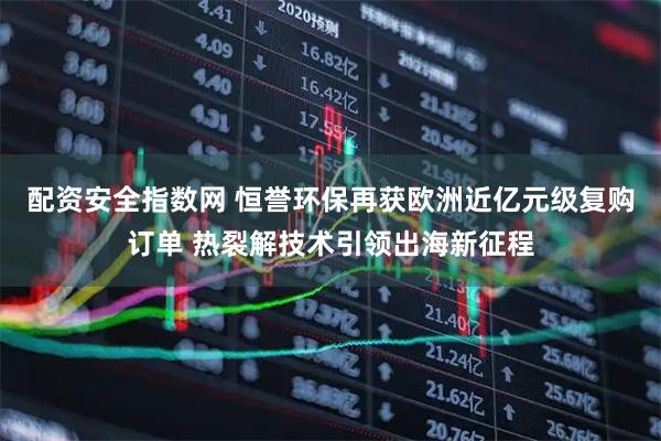 配资安全指数网 恒誉环保再获欧洲近亿元级复购订单 热裂解技术引领出海新征程