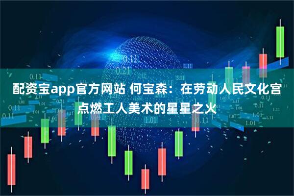配资宝app官方网站 何宝森：在劳动人民文化宫点燃工人美术的星星之火