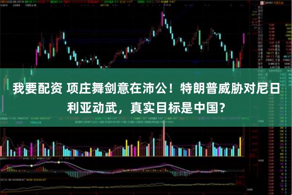 我要配资 项庄舞剑意在沛公!特朗普威胁对尼日利亚动武,真实目标是中国?