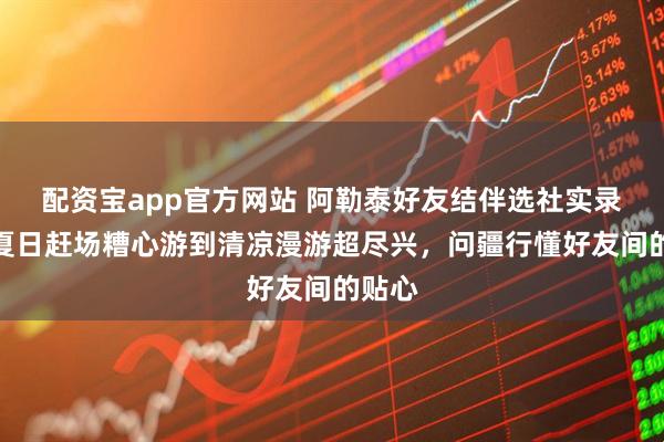 配资宝app官方网站 阿勒泰好友结伴选社实录:从夏日赶场糟心游到清凉漫游超尽兴,问疆行懂好友间的贴心