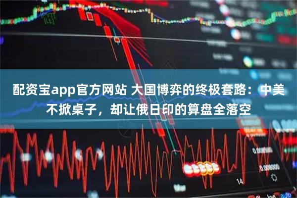 配资宝app官方网站 大国博弈的终极套路：中美不掀桌子，却让俄日印的算盘全落空