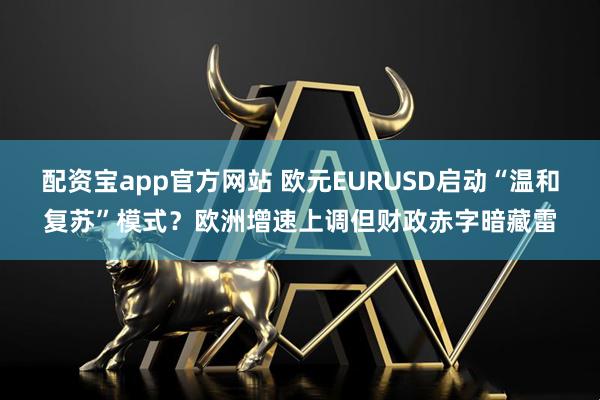 配资宝app官方网站 欧元EURUSD启动“温和复苏”模式？欧洲增速上调但财政赤字暗藏雷