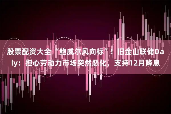 股票配资大全 “鲍威尔风向标”！旧金山联储Daly：担心劳动力市场突然恶化，支持12月降息