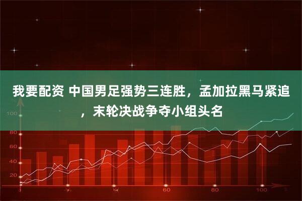 我要配资 中国男足强势三连胜,孟加拉黑马紧追,末轮决战争夺小组头名