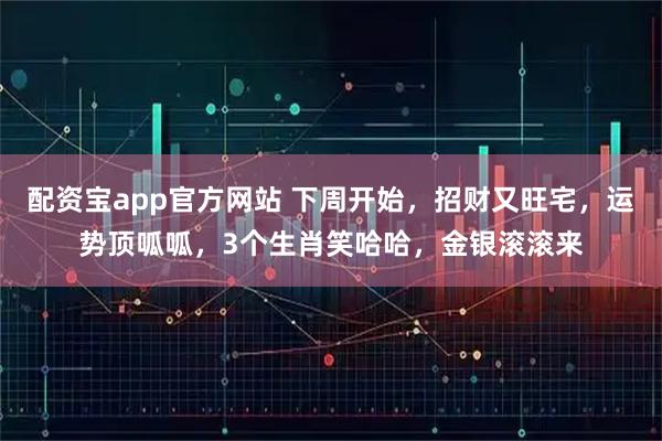 配资宝app官方网站 下周开始,招财又旺宅,运势顶呱呱,3个生肖笑哈哈,金银滚滚来