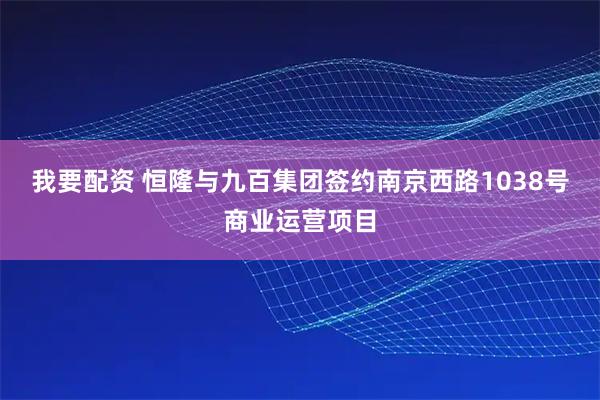 我要配资 恒隆与九百集团签约南京西路1038号商业运营项目