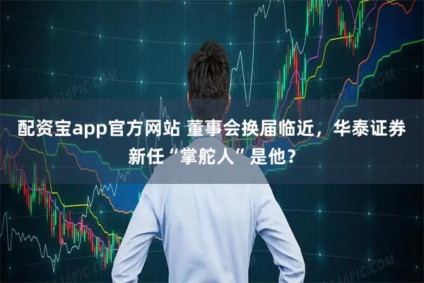 配资宝app官方网站 董事会换届临近,华泰证券新任“掌舵人”是他?